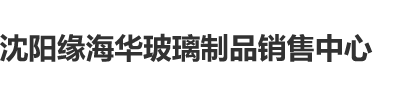 大棒日逼免费视频沈阳缘海华玻璃制品销售中心